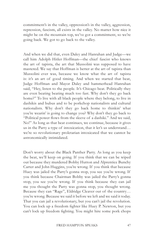 commitment’s in the valley, oppression’s in the valley, aggression, repression, fascism, all exists in the valley. No matter how nice it might be on the mountain top, we’ve got a commitment, o we’re going back. We got to go back to the valley  And when we did that, even Daley and Hanrahan and Judge—we call him Adolph Hitler Hoffman—the chief fascist who knows the art of tapista, the art that Mussolini was supposed to have mastered. We say that Hoffman is better at the art of tapista than Mussolini ever was, because we know what the art of tapista st its an art of good tming. And when we started that beat, Judge Hoffman and Mayor Daley and hammerhead Hanahan said, “Hey, listen to the people. It’s Chicago beat. Politically they are even beating beating much too fast. Why don’t they go back home?” To live with all black peaple where they belong, to live in dashikis and bubus and to be porkehop nationalists and cultural nationalists. Why don’t they go back home to thinkin’ what you’re wearin’ is going to change you? Why don’t they go back to “Political power flows from the sleeve of a dashiki.” And we said, Nol” As long as that beat continues, we continue, because it gives usin the Party a type of intoxication, that i let’s us understand. we’re so revolutionary proletarian intosicated that we cannot be astronomically intimidated.  Don’t worry about the Black Panther Party. As long a5 you keep the beat, we’l keep on going, IF you think that we can be wiped out because they murdered Bobby Hutton and Alprentice Bunchy Carter and John Huggins, you’re wrong. 1f you think that beeause Huey was jailed the Party’s gonna stop, you see you’re wrong, 1f you think because Chairman Bobby was jailed the Party’s gonna Stop, you see you’re wrong. If you think because they can jail me you thought the Party was gonna stop, you thought wrong, Because they can “Rage”, Eldridge Cleaver out of the country.  you’re wrong Because we said it before we left and we said it today. That you can jal a revolutionary, but you can’t jail the revolution, You can lock up a freedom fighter like Huey P. Newton, but you can’t lock up freedom fighting. You might hire some pork chops  FRED HAMPTON SPEAKS 4 